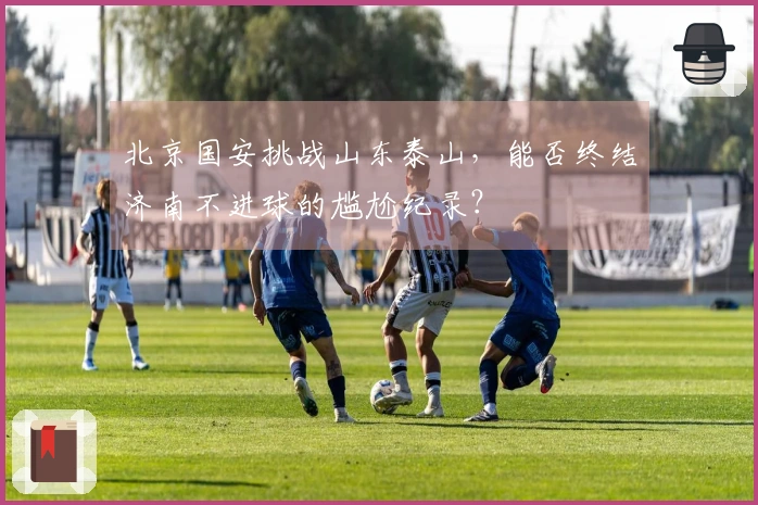 北京国安挑战山东泰山，能否终结济南不进球的尴尬纪录？