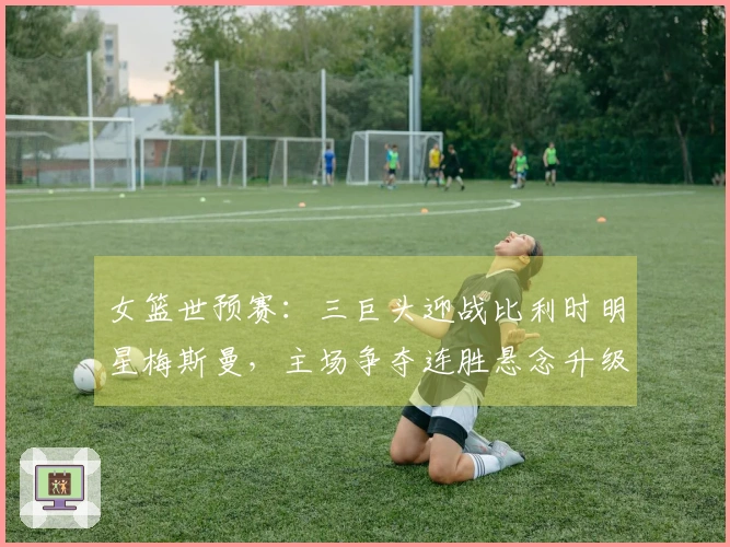 女篮世预赛：三巨头迎战比利时明星梅斯曼，主场争夺连胜悬念升级