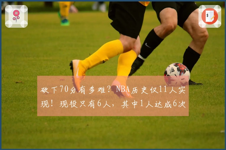 砍下70分有多难？NBA历史仅11人实现！现役只有6人，其中1人达成6次，三旬老将仅此一人