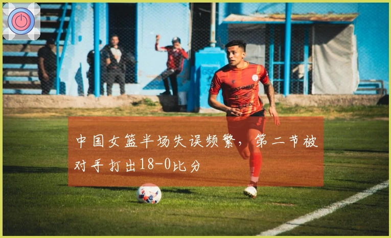 中国女篮半场失误频繁，第二节被对手打出18-0比分
