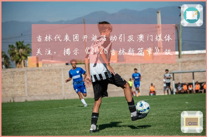 吉林代表团开放活动引发澳门媒体关注，揭示《2026吉林新篇章》故事