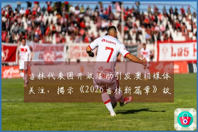 吉林代表团开放活动引发澳门媒体关注，揭示《2026吉林新篇章》故事