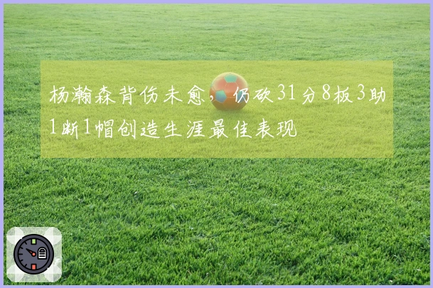 杨瀚森背伤未愈，仍砍31分8板3助1断1帽创造生涯最佳表现