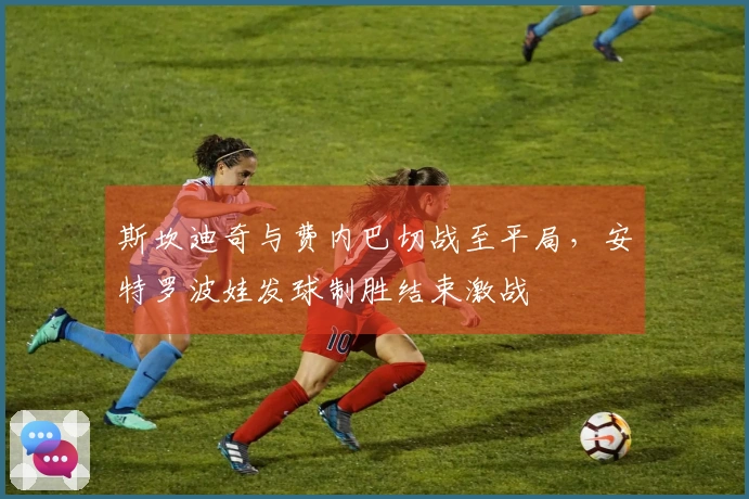 斯坎迪奇与费内巴切战至平局，安特罗波娃发球制胜结束激战