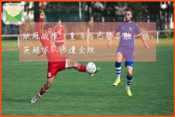 欧冠战报：皇马与巴黎各胜一场，英超球队惨遭全败