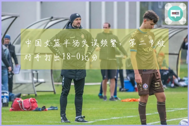 中国女篮半场失误频繁，第二节被对手打出18-0比分