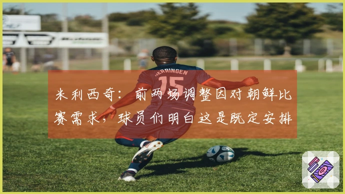 米利西奇：前两场调整因对朝鲜比赛需求，球员们明白这是既定安排