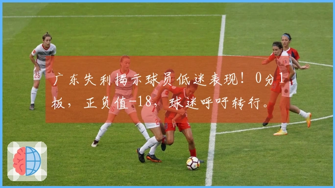 广东失利揭示球员低迷表现！0分1板，正负值-18，球迷呼吁转行。