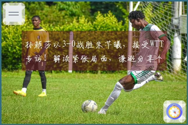 孙颖莎以3-0战胜朱芊曦，接受WTT专访！解读紧张局面，谦逊分享个人目标！