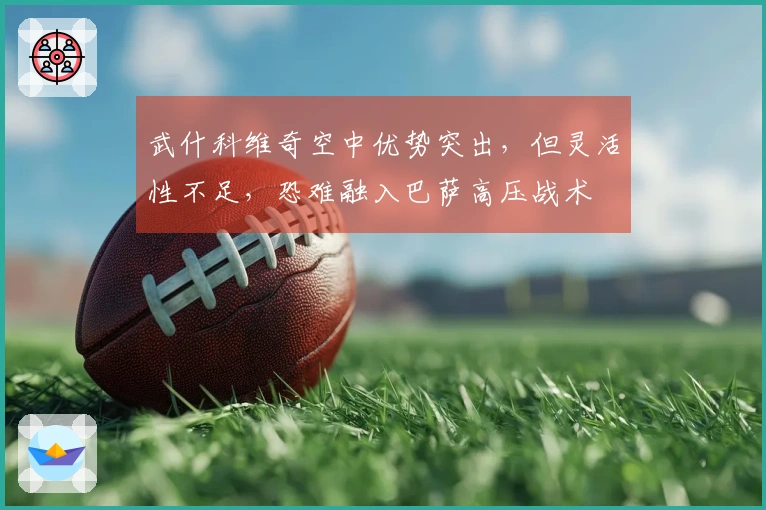 武什科维奇空中优势突出，但灵活性不足，恐难融入巴萨高压战术