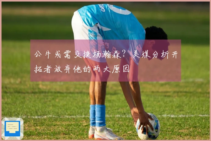 公牛或需交换杨瀚森？美媒分析开拓者放弃他的两大原因