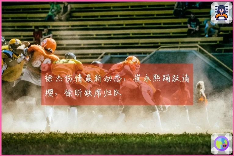 徐杰伤情最新动态,崔永熙踊跃请缨,徐昕缺席归队