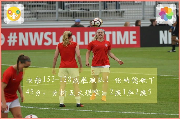 快船153-128战胜狼队！伦纳德砍下45分，分析五大现实：2换1和2换5交易的盈利潜力