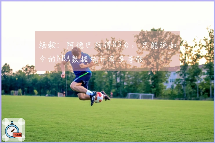 杨毅：阿德巴约得83分，只能说如今的NBA数据统计有多夸张