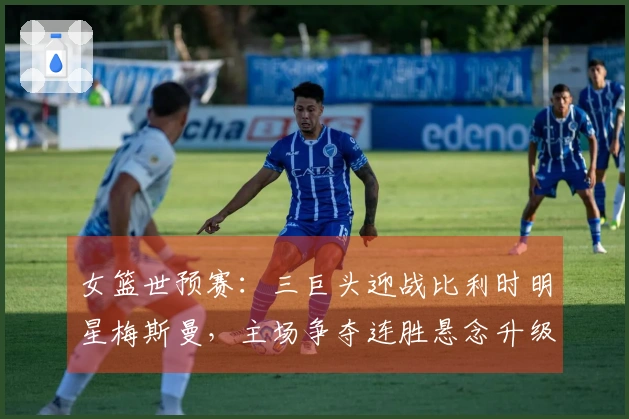 女篮世预赛：三巨头迎战比利时明星梅斯曼，主场争夺连胜悬念升级