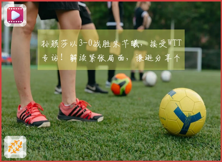 孙颖莎以3-0战胜朱芊曦，接受WTT专访！解读紧张局面，谦逊分享个人目标！