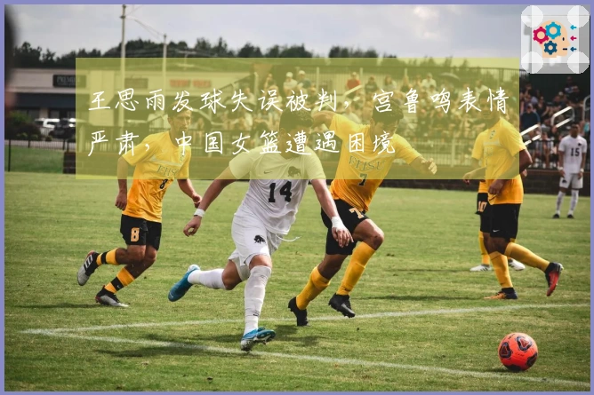 王思雨发球失误被判，宫鲁鸣表情严肃，中国女篮遭遇困境