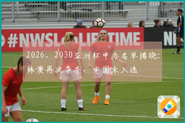 2026、2030亚洲杯申办名单揭晓：韩澳再次争夺，中国未入选
