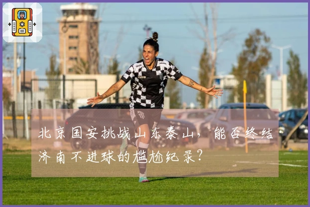 北京国安挑战山东泰山，能否终结济南不进球的尴尬纪录？
