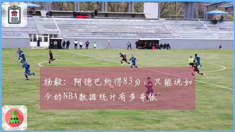 杨毅:阿德巴约得83分,只能说如今的NBA数据统计有多夸张