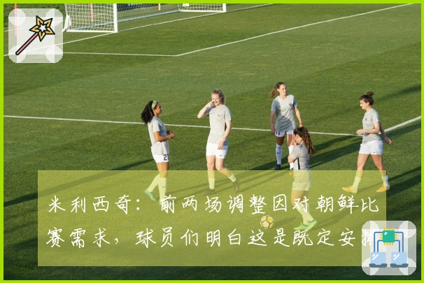 米利西奇：前两场调整因对朝鲜比赛需求，球员们明白这是既定安排