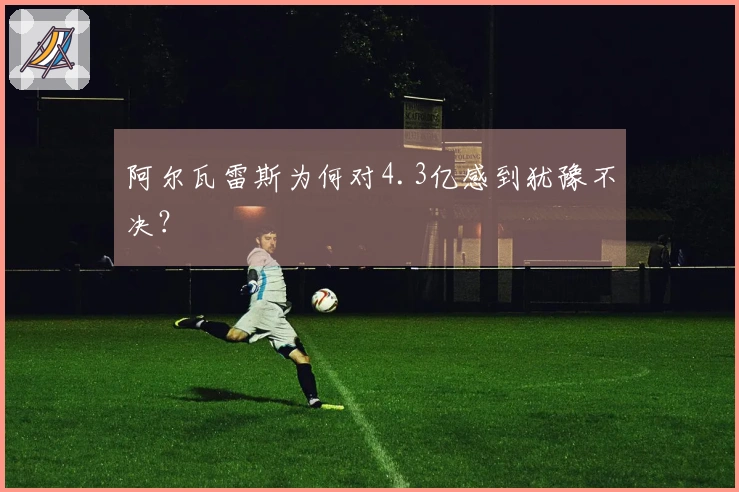 阿尔瓦雷斯为何对4.3亿感到犹豫不决？